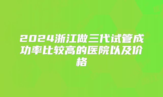 2024浙江做三代试管成功率比较高的医院以及价格