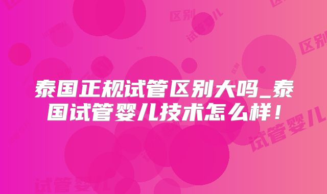 泰国正规试管区别大吗_泰国试管婴儿技术怎么样！