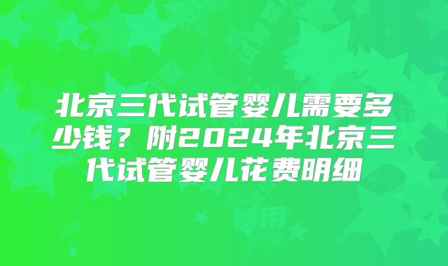 北京三代试管婴儿需要多少钱?附2024年北京三代试管婴儿花费明细
