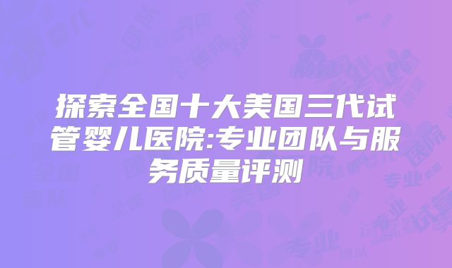 探索全国十大美国三代试管婴儿医院:专业团队与服务质量评测
