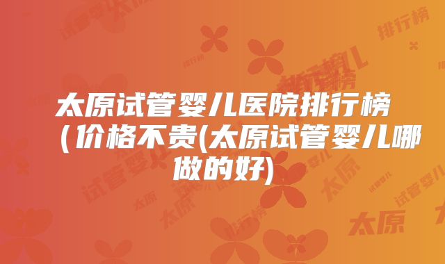 太原试管婴儿医院排行榜(价格不贵(太原试管婴儿哪做的好)