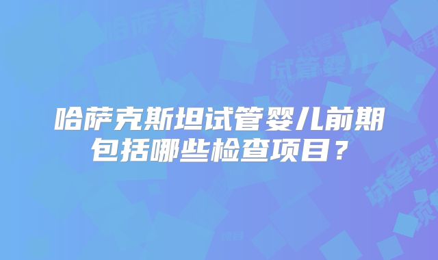 哈萨克斯坦试管婴儿前期包括哪些检查项目？