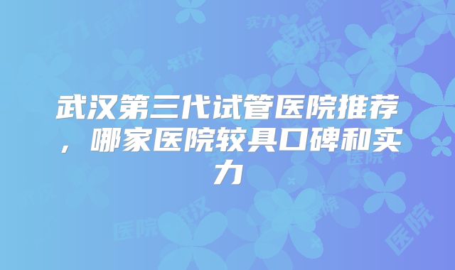 武汉第三代试管医院推荐，哪家医院较具口碑和实力