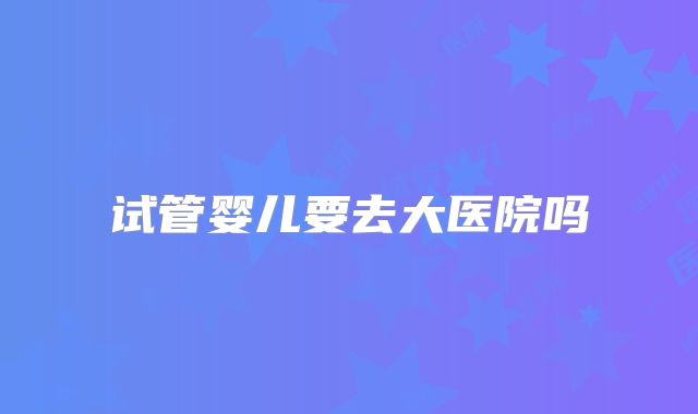 试管婴儿要去大医院吗