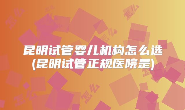 昆明试管婴儿机构怎么选(昆明试管正规医院是)
