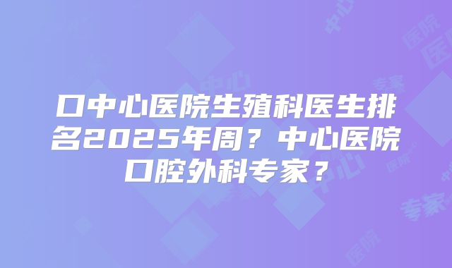 口中心医院生殖科医生排名2025年周?中心医院口腔外科专家?