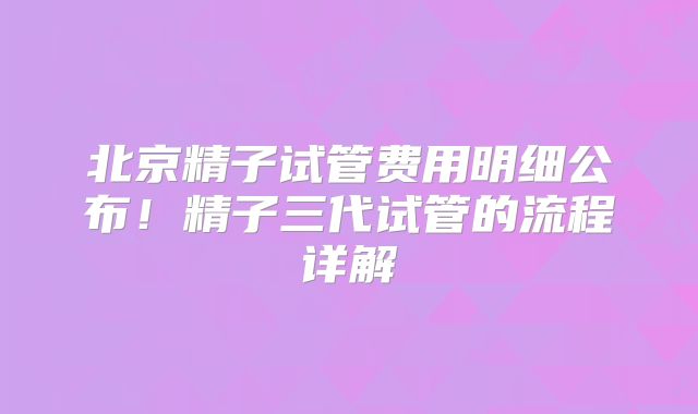 北京精子试管费用明细公布！精子三代试管的流程详解
