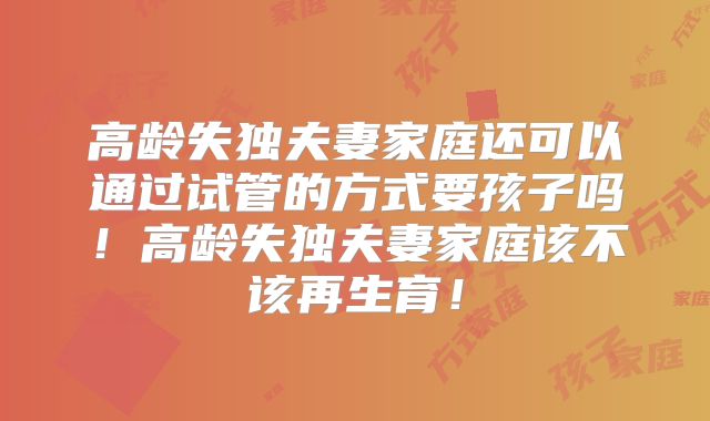 高龄失独夫妻家庭还可以通过试管的方式要孩子吗！高龄失独夫妻家庭该不该再生育！