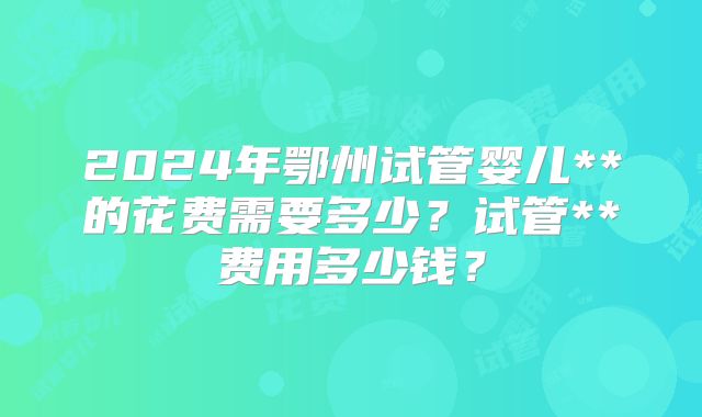 2024年鄂州试管婴儿**的花费需要多少?试管**费用多少钱?