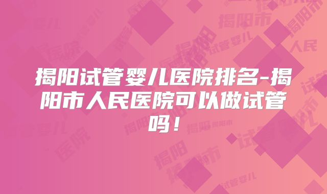揭阳试管婴儿医院排名-揭阳市人民医院可以做试管吗!