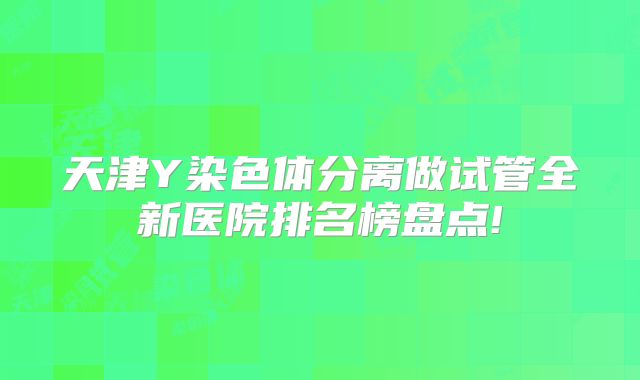 天津Y染色体分离做试管全新医院排名榜盘点!