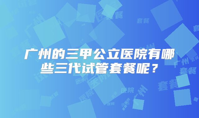 广州的三甲公立医院有哪些三代试管套餐呢？