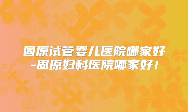 固原试管婴儿医院哪家好-固原妇科医院哪家好！