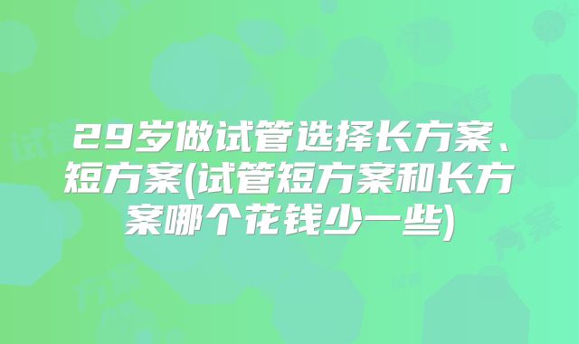 29岁做试管选择长方案、短方案(试管短方案和长方案哪个花钱少一些)