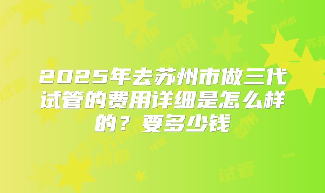 2025年去苏州市做三代试管的费用详细是怎么样的？要多少钱