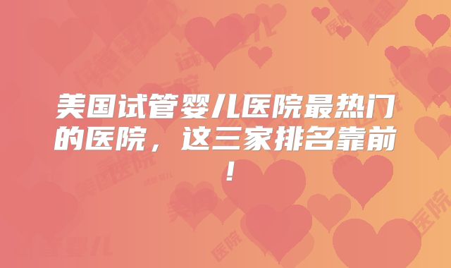 美国试管婴儿医院最热门的医院，这三家排名靠前！