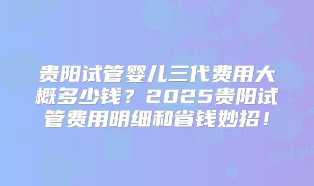 贵阳试管婴儿三代费用大概多少钱?2025贵阳试管费用明细和省钱妙招!