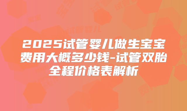 2025试管婴儿做生宝宝费用大概多少钱-试管双胎全程价格表解析
