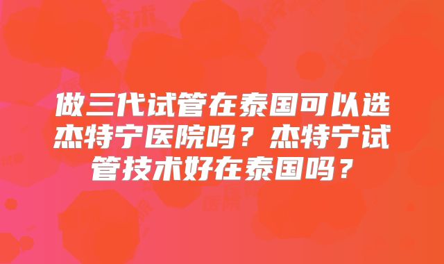 做三代试管在泰国可以选杰特宁医院吗？杰特宁试管技术好在泰国吗？