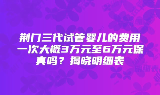 荆门三代试管婴儿的费用一次大概3万元至6万元保真吗？揭晓明细表