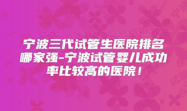 宁波三代试管生医院排名哪家强-宁波试管婴儿成功率比较高的医院!