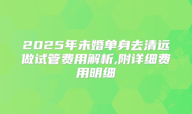 2025年未婚单身去清远做试管费用解析,附详细费用明细