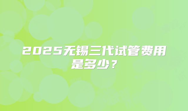 2025无锡三代试管费用是多少？