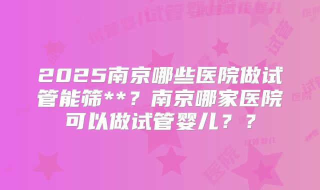 2025南京哪些医院做试管能筛**？南京哪家医院可以做试管婴儿？？