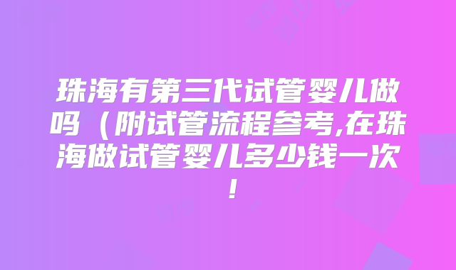 珠海有第三代试管婴儿做吗（附试管流程参考,在珠海做试管婴儿多少钱一次！