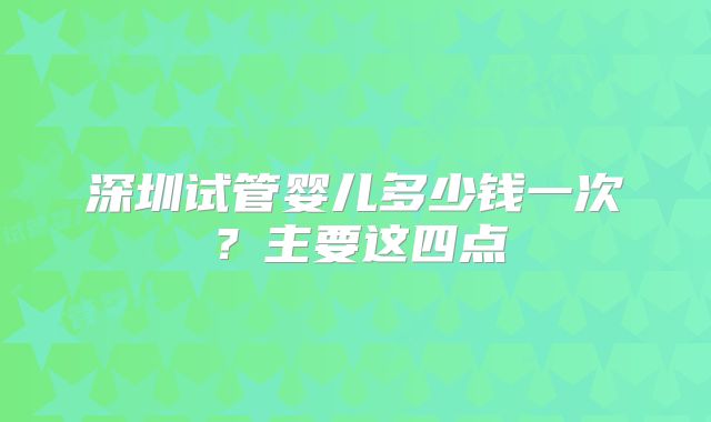 深圳试管婴儿多少钱一次？主要这四点
