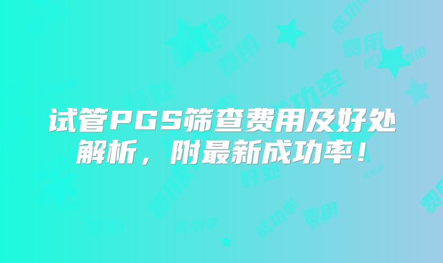 试管PGS筛查费用及好处解析，附最新成功率！