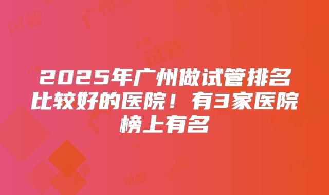 2025年广州做试管排名比较好的医院！有3家医院榜上有名