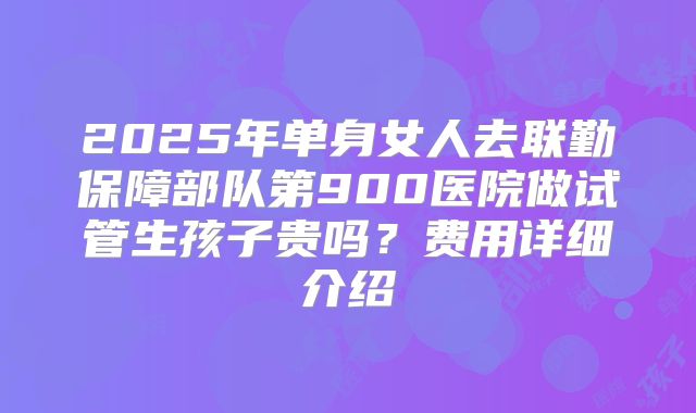 2025年单身女人去联勤保障部队第900医院做试管生孩子贵吗？费用详细介绍