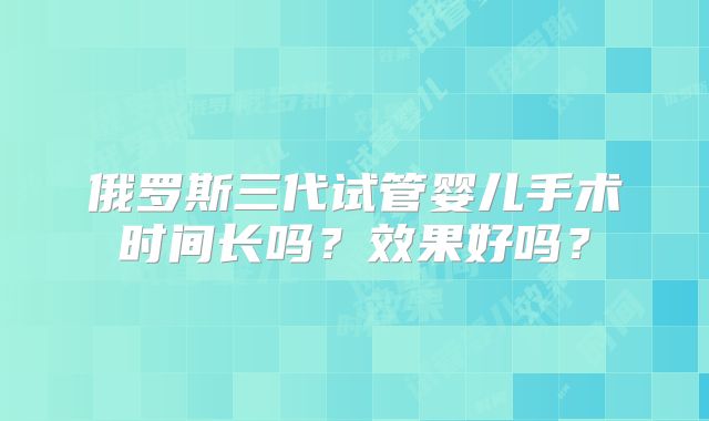 俄罗斯三代试管婴儿手术时间长吗?效果好吗?