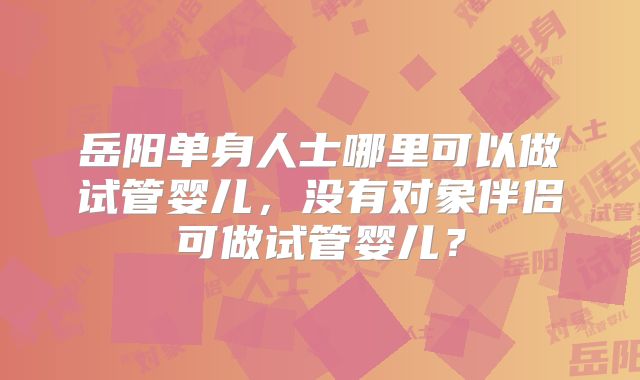 岳阳单身人士哪里可以做试管婴儿，没有对象伴侣可做试管婴儿？