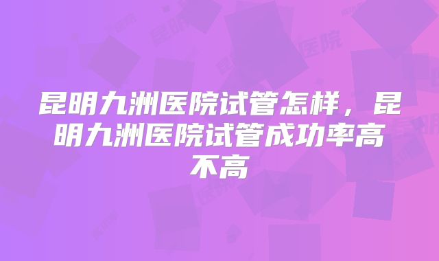 昆明九洲医院试管怎样，昆明九洲医院试管成功率高不高