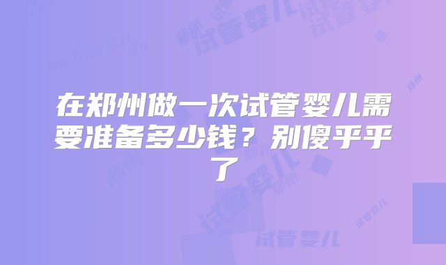 在郑州做一次试管婴儿需要准备多少钱?别傻乎乎了