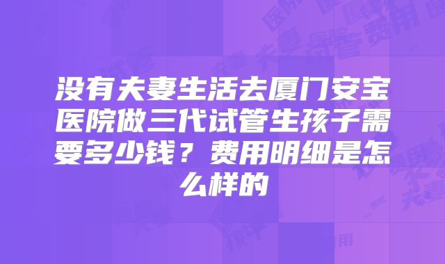 没有夫妻生活去厦门安宝医院做三代试管生孩子需要多少钱？费用明细是怎么样的