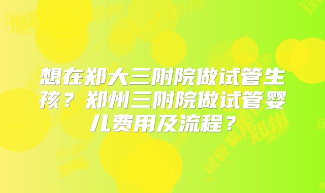 想在郑大三附院做试管生孩？郑州三附院做试管婴儿费用及流程？