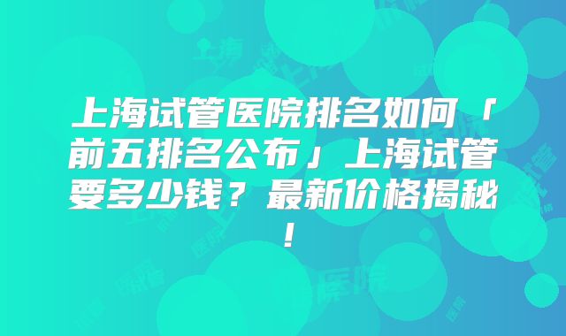 上海试管医院排名如何「前五排名公布」上海试管要多少钱?最新价格揭秘!