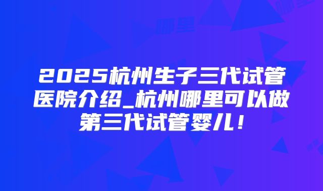 2025杭州生子三代试管医院介绍_杭州哪里可以做第三代试管婴儿！