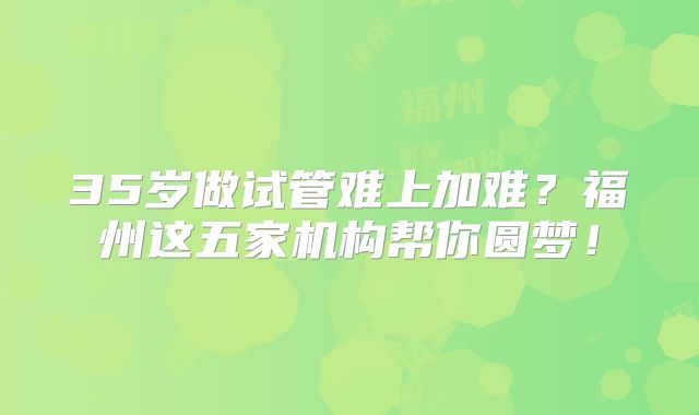 35岁做试管难上加难？福州这五家机构帮你圆梦！
