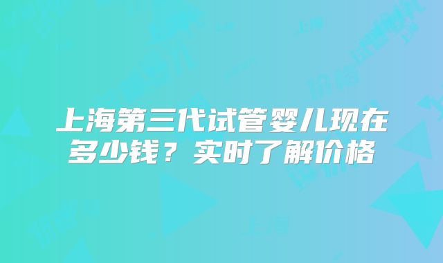 上海第三代试管婴儿现在多少钱？实时了解价格
