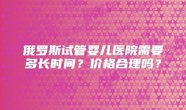 俄罗斯试管婴儿医院需要多长时间？价格合理吗？