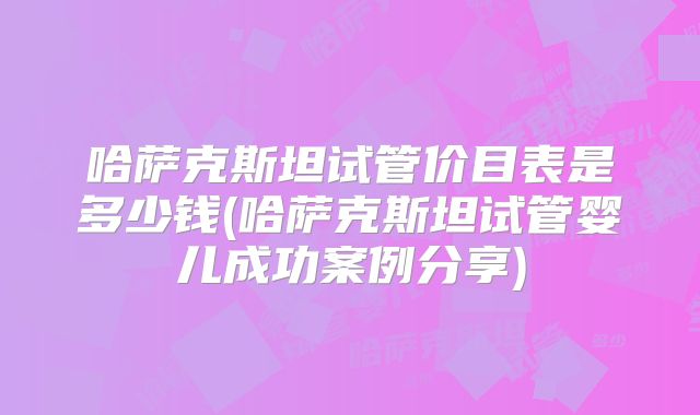 哈萨克斯坦试管价目表是多少钱(哈萨克斯坦试管婴儿成功案例分享)
