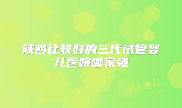 陕西比较好的三代试管婴儿医院哪家强