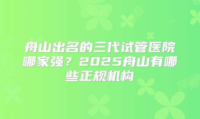 舟山出名的三代试管医院哪家强？2025舟山有哪些正规机构