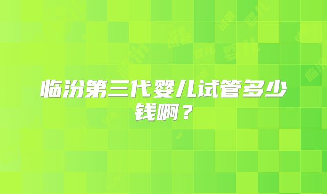 临汾第三代婴儿试管多少钱啊?