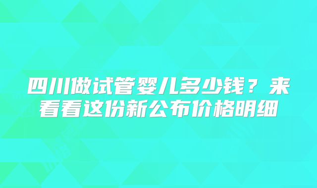 四川做试管婴儿多少钱？来看看这份新公布价格明细