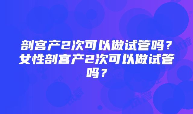 剖宫产2次可以做试管吗？女性剖宫产2次可以做试管吗？